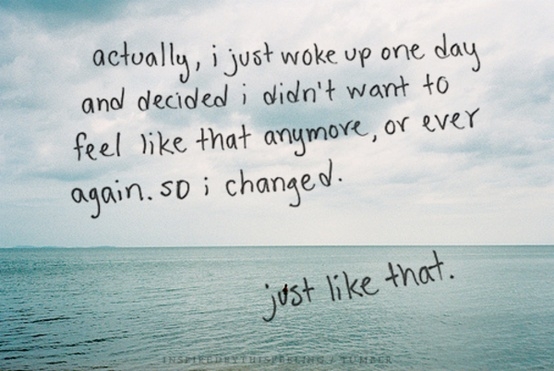 Actually, I just woke up one day and decided I didn't want to feel like that anymore, or ever again. So I changed. just like that. -Inspiration Actually, I just woke up one day and decided I didn't want to feel like that anymore, or ever again. So I changed. just like that. -Inspiration